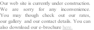 Our web site is currently under construction. 
We are sorry for any inconvenience. 
You may though check out our rates, 
our gallery  and our contact details. You can
also download our e-brochure here.
